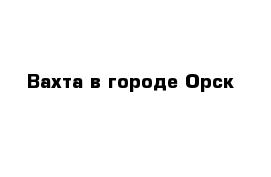 Вахта в городе Орск